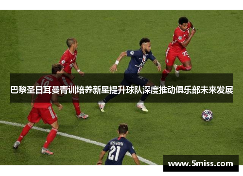 巴黎圣日耳曼青训培养新星提升球队深度推动俱乐部未来发展